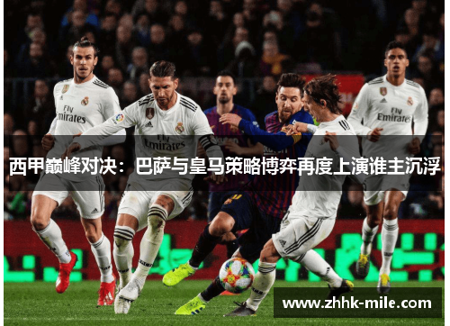 西甲巅峰对决:巴萨与皇马策略博弈再度上演谁主沉浮 西甲巅峰对决:巴萨与皇马策略博弈再度上演谁主沉浮