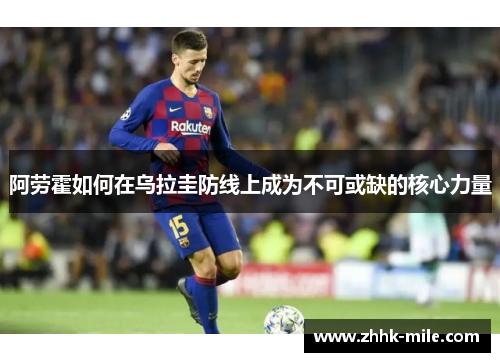 阿劳霍如何在乌拉圭防线上成为不可或缺的核心力量 阿劳霍如何在乌拉圭防线上成为不可或缺的核心力量