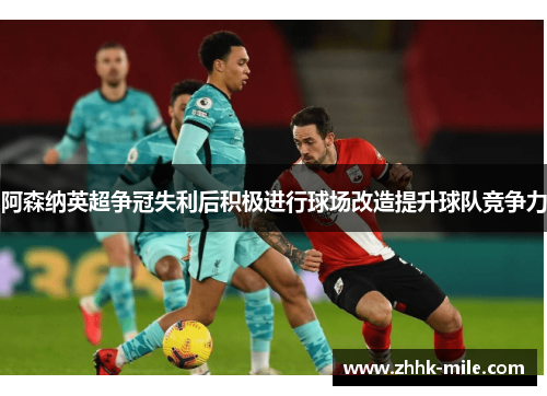 阿森纳英超争冠失利后积极进行球场改造提升球队竞争力 阿森纳英超争冠失利后积极进行球场改造提升球队竞争力