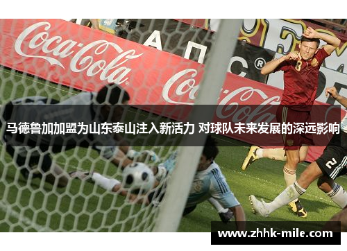马德鲁加加盟为山东泰山注入新活力 对球队未来发展的深远影响