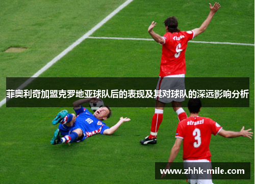 菲奥利奇加盟克罗地亚球队后的表现及其对球队的深远影响分析