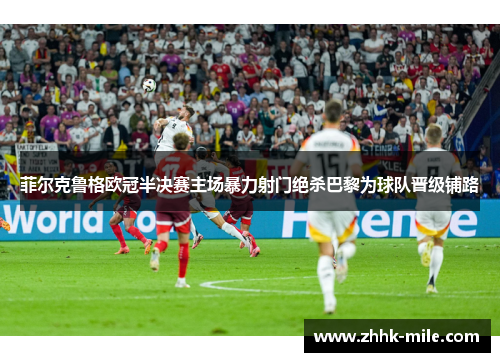 菲尔克鲁格欧冠半决赛主场暴力射门绝杀巴黎为球队晋级铺路