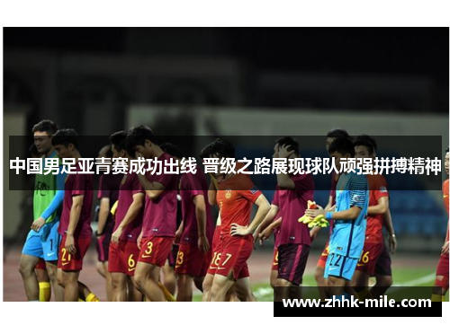 中国男足亚青赛成功出线 晋级之路展现球队顽强拼搏精神